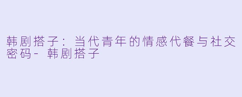 韩剧搭子：当代青年的情感代餐与社交密码-韩剧搭子