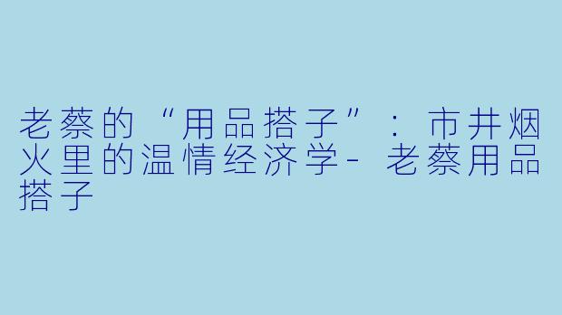 老蔡的“用品搭子”：市井烟火里的温情经济学