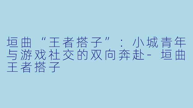 垣曲“王者搭子”：小城青年与游戏社交的双向奔赴
