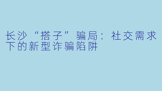 长沙“搭子”骗局：社交需求下的新型诈骗陷阱