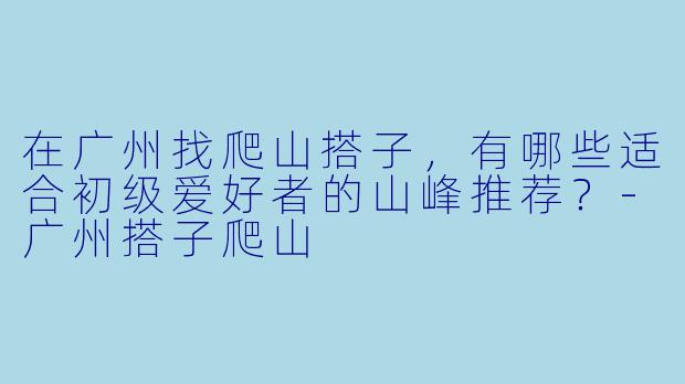 在广州找爬山搭子，有哪些适合初级爱好者的山峰推荐？-广州搭子爬山