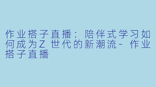 作业搭子直播：陪伴式学习如何成为Z世代的新潮流-作业搭子直播