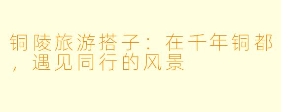 铜陵旅游搭子：在千年铜都，遇见同行的风景