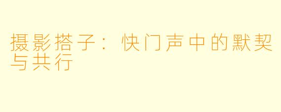 摄影搭子:快门声中的默契与共行