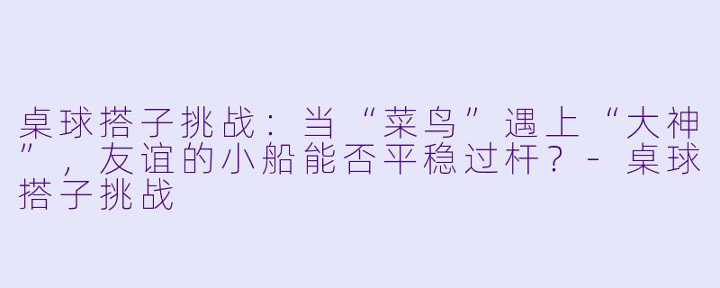 桌球搭子挑战：当“菜鸟”遇上“大神”，友谊的小船能否平稳过杆？-桌球搭子挑战