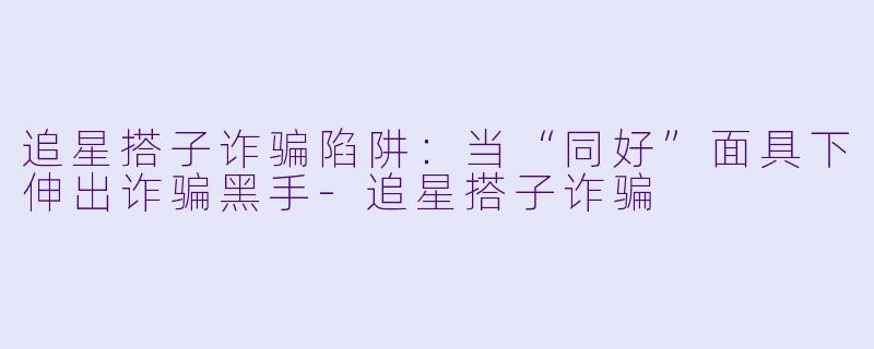 追星搭子诈骗陷阱：当“同好”面具下伸出诈骗黑手-追星搭子诈骗