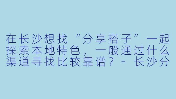 在长沙想找“分享搭子”一起探索本地特色，一般通过什么渠道寻找比较靠谱？-长沙分享搭子