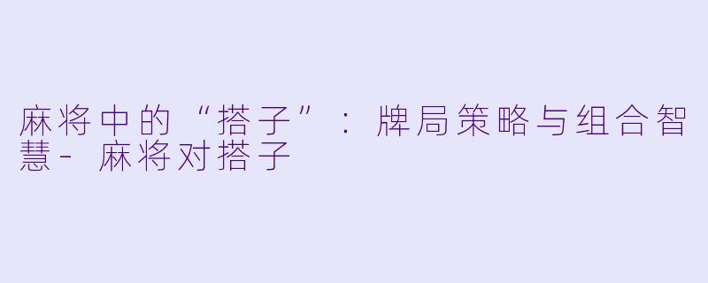 麻将中的“搭子”：牌局策略与组合智慧-麻将对搭子