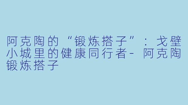 阿克陶的“锻炼搭子”：戈壁小城里的健康同行者-阿克陶锻炼搭子