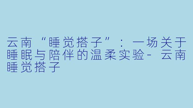 云南“睡觉搭子”:一场关于睡眠与陪伴的温柔实验-云南睡觉搭子
