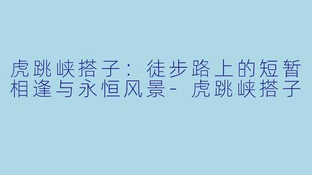 虎跳峡搭子：徒步路上的短暂相逢与永恒风景-虎跳峡搭子