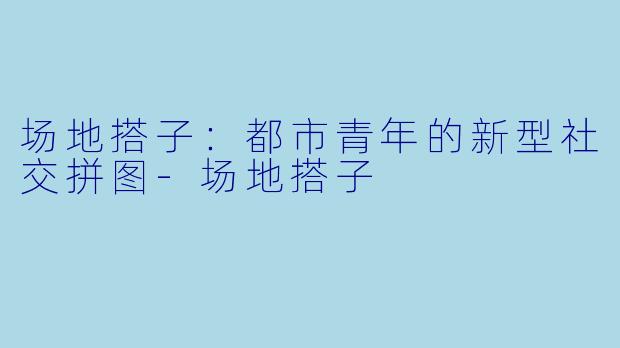 场地搭子：都市青年的新型社交拼图-场地搭子
