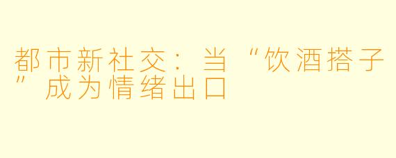 都市新社交：当“饮酒搭子”成为情绪出口