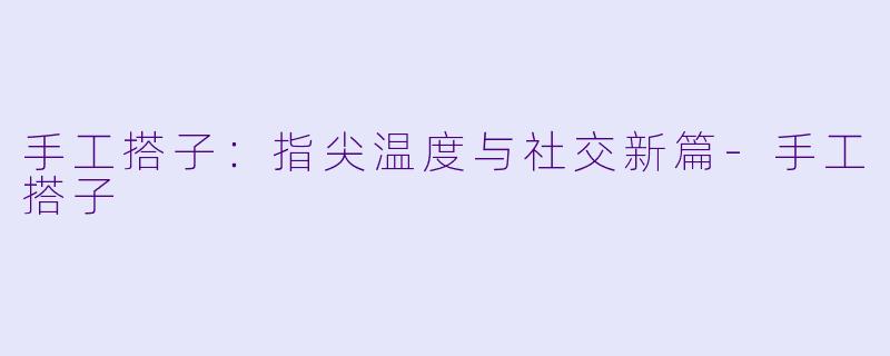 手工搭子：指尖温度与社交新篇-手工搭子