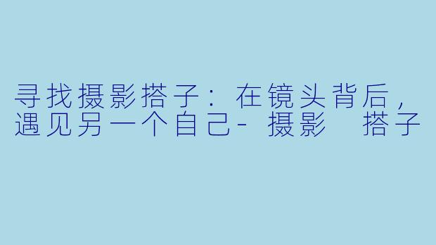 寻找摄影搭子：在镜头背后，遇见另一个自己-摄影 搭子