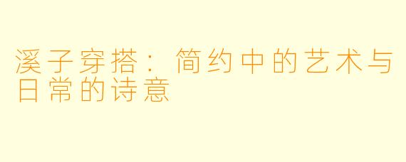 溪子穿搭：简约中的艺术与日常的诗意