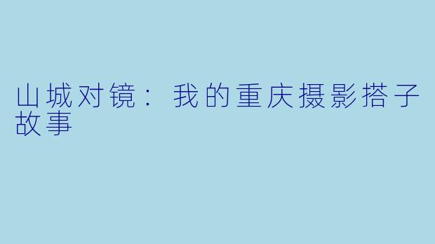 山城对镜：我的重庆摄影搭子故事