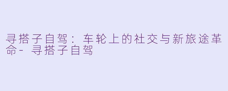 寻搭子自驾：车轮上的社交与新旅途革命-寻搭子自驾