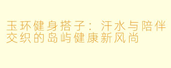 玉环健身搭子：汗水与陪伴交织的岛屿健康新风尚