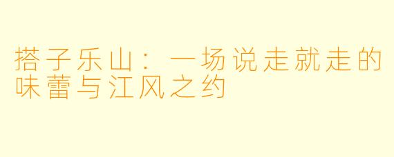 搭子乐山：一场说走就走的味蕾与江风之约