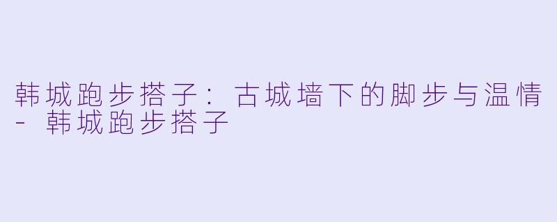 韩城跑步搭子：古城墙下的脚步与温情-韩城跑步搭子