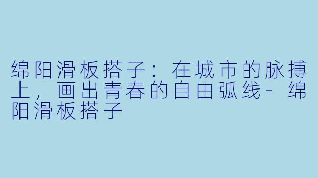 绵阳滑板搭子：在城市的脉搏上，画出青春的自由弧线-绵阳滑板搭子