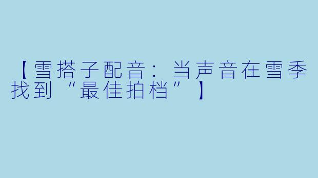 【雪搭子配音：当声音在雪季找到“最佳拍档”】