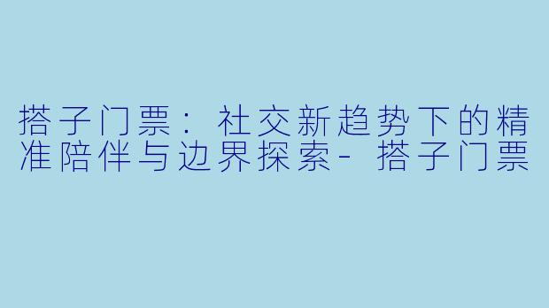 搭子门票：社交新趋势下的精准陪伴与边界探索-搭子门票