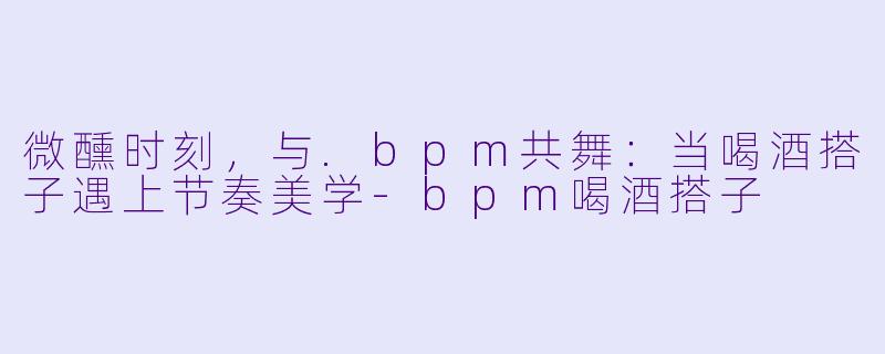 微醺时刻，与.bpm共舞：当喝酒搭子遇上节奏美学-bpm喝酒搭子