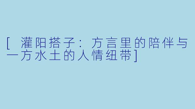 [灌阳搭子：方言里的陪伴与一方水土的人情纽带]