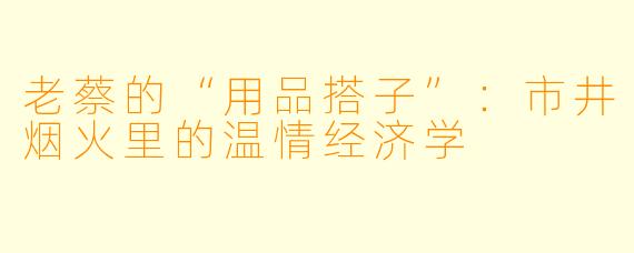 老蔡的“用品搭子”：市井烟火里的温情经济学