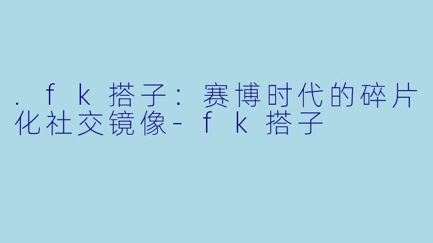.fk搭子：赛博时代的碎片化社交镜像-fk搭子