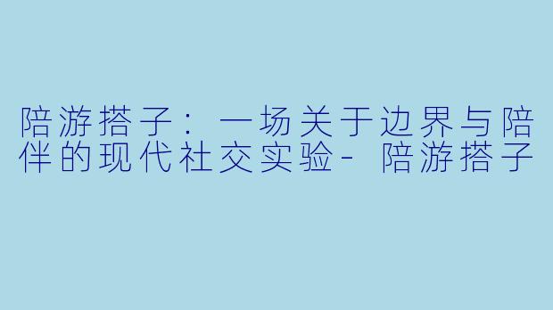 陪游搭子：一场关于边界与陪伴的现代社交实验-陪游搭子