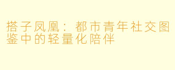 搭子凤凰：都市青年社交图鉴中的轻量化陪伴