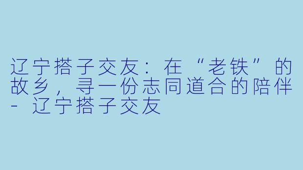 辽宁搭子交友：在“老铁”的故乡，寻一份志同道合的陪伴-辽宁搭子交友