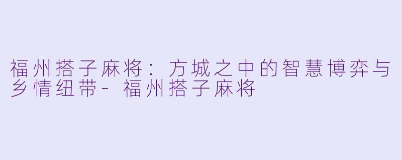 福州搭子麻将：方城之中的智慧博弈与乡情纽带-福州搭子麻将