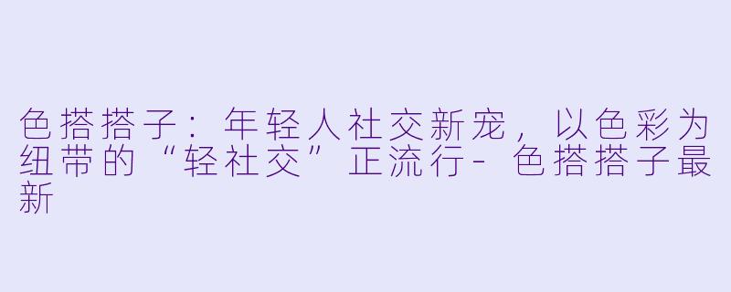 色搭搭子：年轻人社交新宠，以色彩为纽带的“轻社交”正流行-色搭搭子最新
