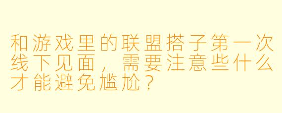 和游戏里的联盟搭子第一次线下见面，需要注意些什么才能避免尴尬？