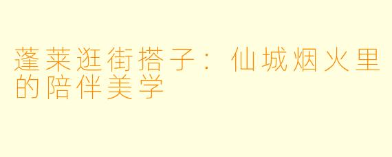蓬莱逛街搭子：仙城烟火里的陪伴美学