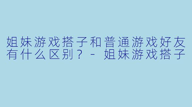 姐妹游戏搭子和普通游戏好友有什么区别？