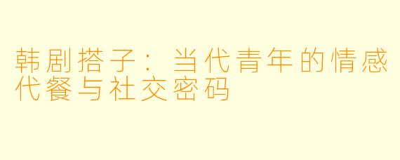 韩剧搭子：当代青年的情感代餐与社交密码