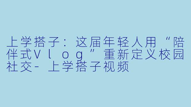 上学搭子：这届年轻人用“陪伴式Vlog”重新定义校园社交