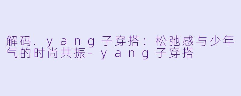 解码.yang子穿搭：松弛感与少年气的时尚共振-yang子穿搭