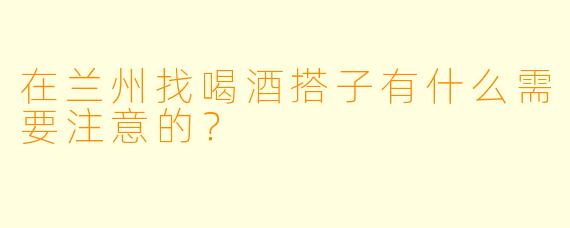 在兰州找喝酒搭子有什么需要注意的？