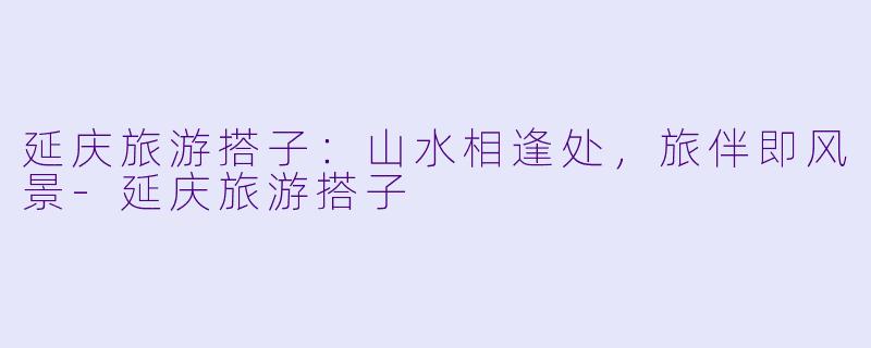 延庆旅游搭子：山水相逢处，旅伴即风景