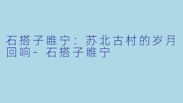 石搭子睢宁:苏北古村的岁月回响-石搭子睢宁