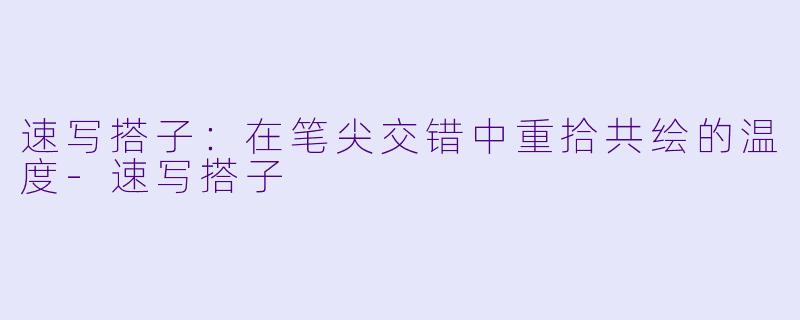 速写搭子：在笔尖交错中重拾共绘的温度-速写搭子
