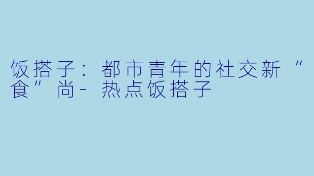 饭搭子：都市青年的社交新“食”尚
