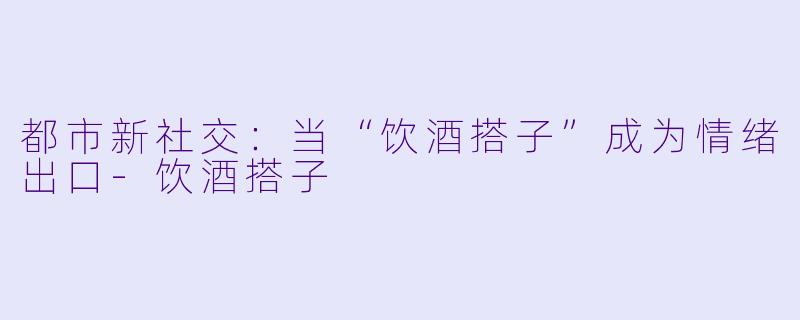 都市新社交：当“饮酒搭子”成为情绪出口-饮酒搭子