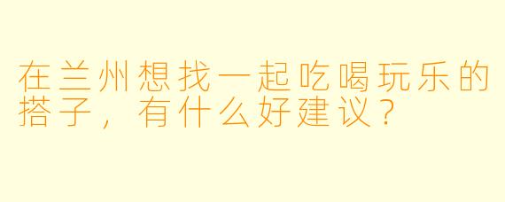 在兰州想找一起吃喝玩乐的搭子，有什么好建议？
